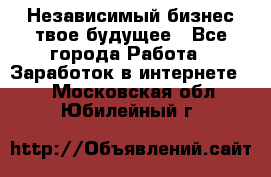 Независимый бизнес-твое будущее - Все города Работа » Заработок в интернете   . Московская обл.,Юбилейный г.